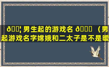 🐦 男生起的游戏名 🐈 （男生起游戏名字嫦娥和二太子是不是暧昧）